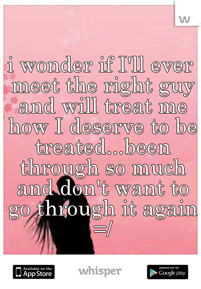i wonder if I'll ever meet the right guy and will treat me how I deserve to be treated...been through so much and don't want to go through it again =/