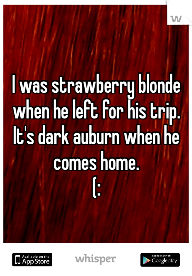 I was strawberry blonde when he left for his trip. 
It's dark auburn when he comes home. 
(: 