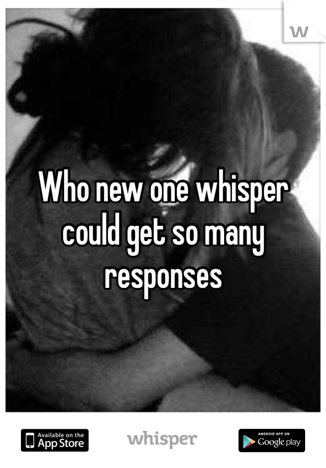 Who new one whisper could get so many responses 