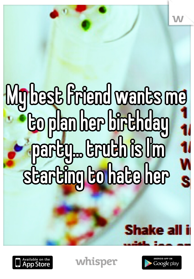 My best friend wants me to plan her birthday party... truth is I'm starting to hate her 