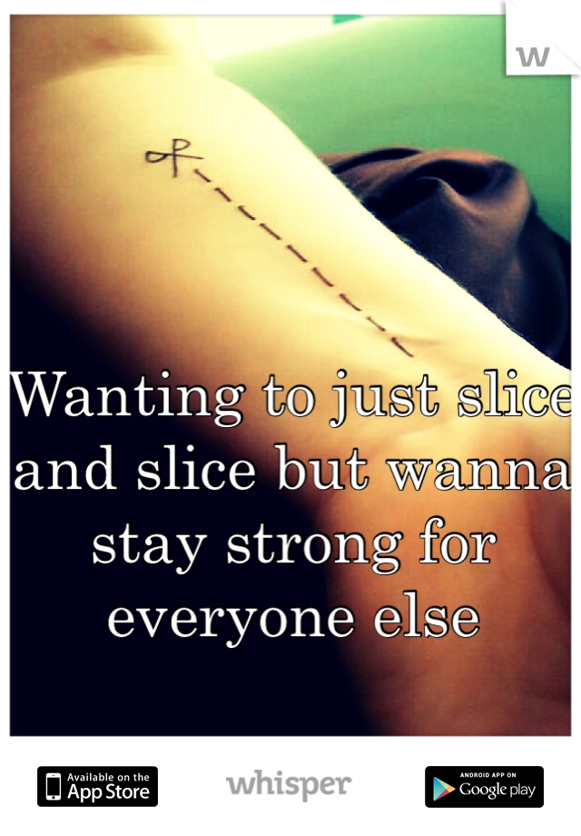 Wanting to just slice and slice but wanna stay strong for everyone else