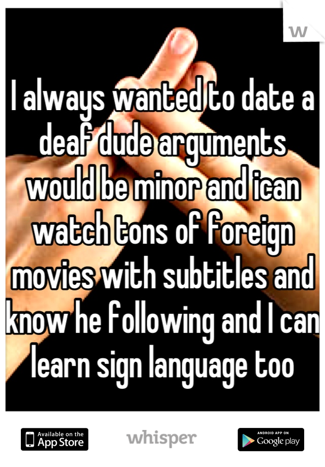 I always wanted to date a deaf dude arguments would be minor and ican watch tons of foreign movies with subtitles and know he following and I can learn sign language too