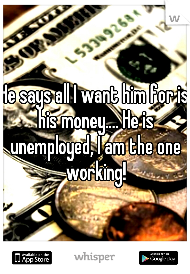 He says all I want him for is his money.... He is unemployed, I am the one working!