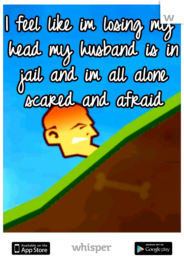 I feel like im losing my head my husband is in jail and im all alone scared and afraid