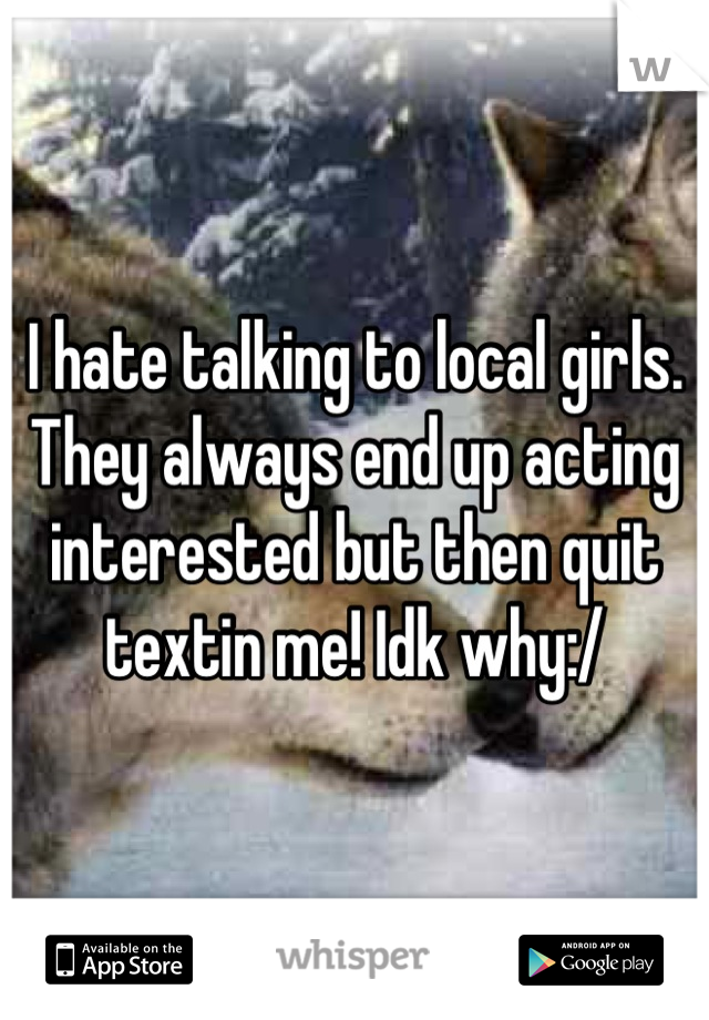 I hate talking to local girls. They always end up acting interested but then quit textin me! Idk why:/