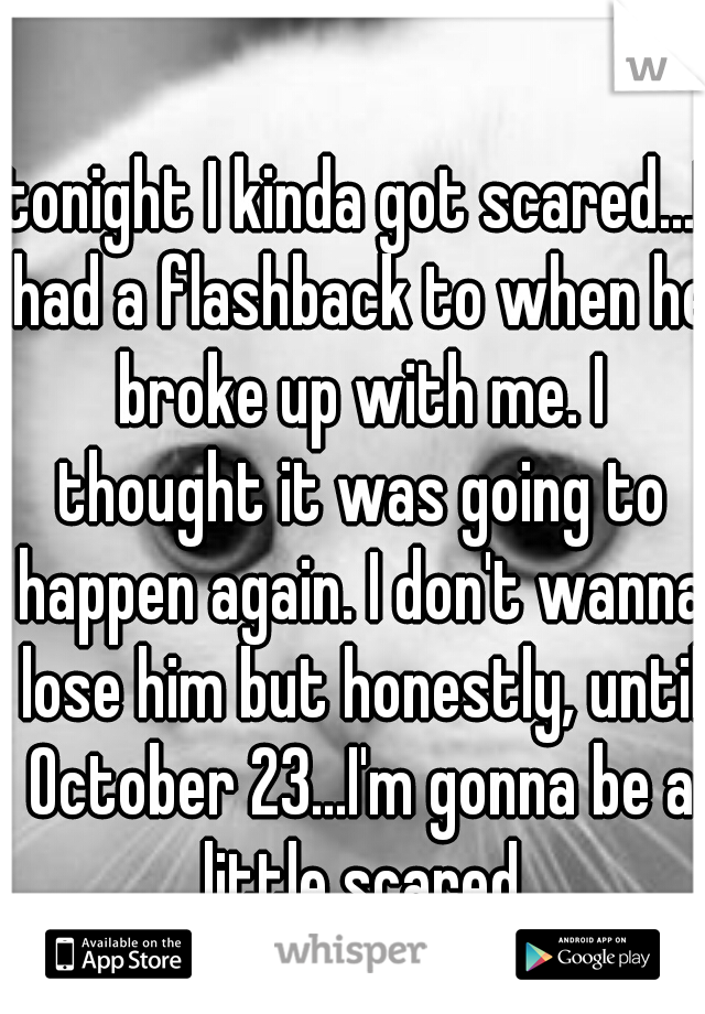 tonight I kinda got scared...I had a flashback to when he broke up with me. I thought it was going to happen again. I don't wanna lose him but honestly, until October 23...I'm gonna be a little scared