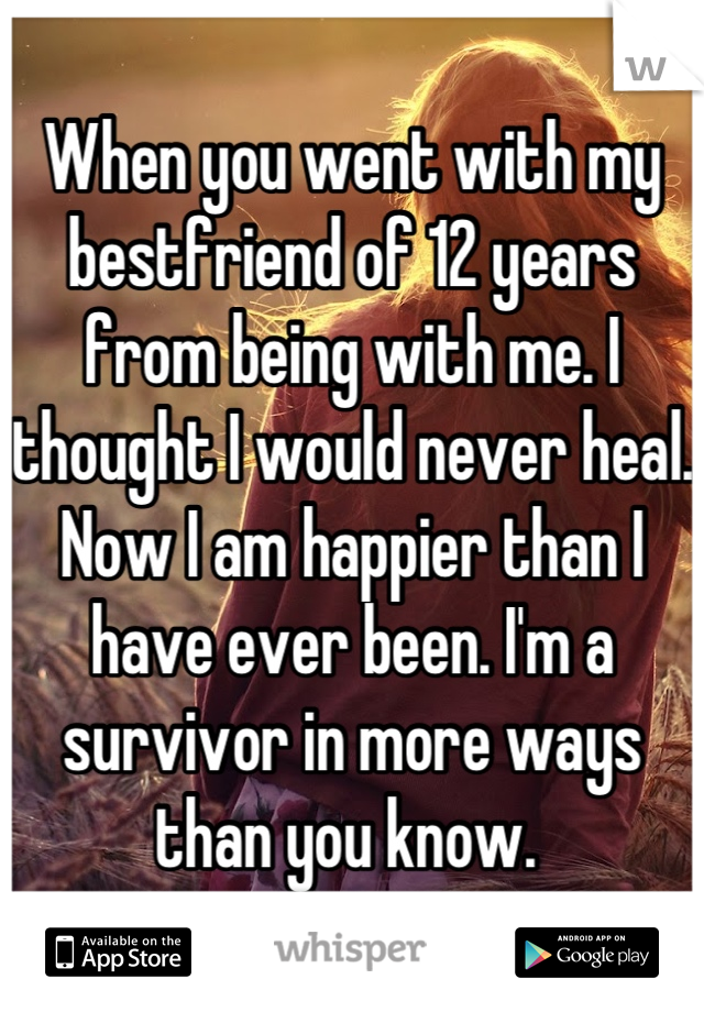 When you went with my bestfriend of 12 years from being with me. I thought I would never heal. Now I am happier than I have ever been. I'm a survivor in more ways than you know. 