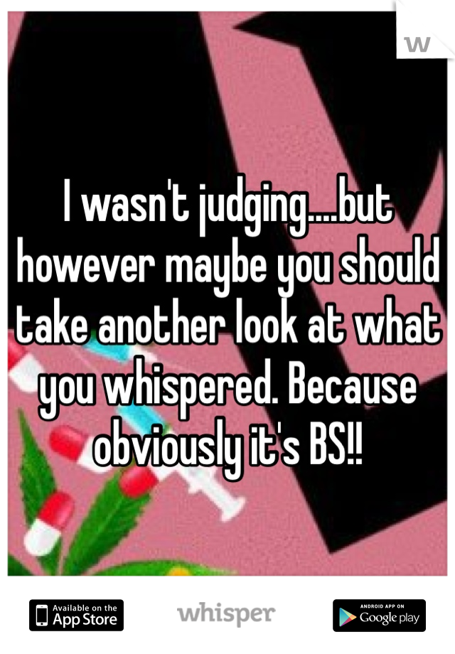 I wasn't judging....but however maybe you should take another look at what you whispered. Because obviously it's BS!! 
