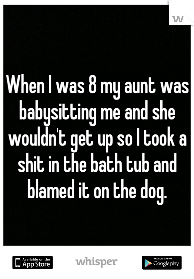 When I was 8 my aunt was babysitting me and she wouldn't get up so I took a shit in the bath tub and blamed it on the dog.