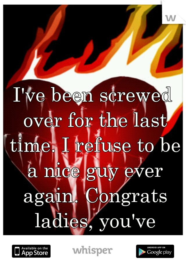 I've been screwed over for the last time. I refuse to be a nice guy ever again. Congrats ladies, you've created an asshole.