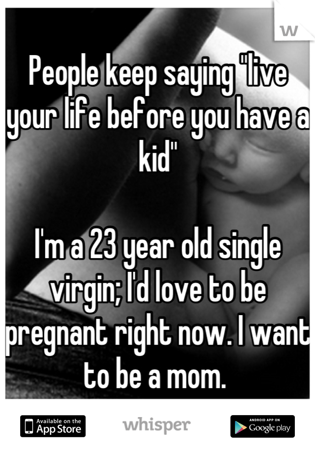 People keep saying "live your life before you have a kid" 

I'm a 23 year old single virgin; I'd love to be pregnant right now. I want to be a mom. 