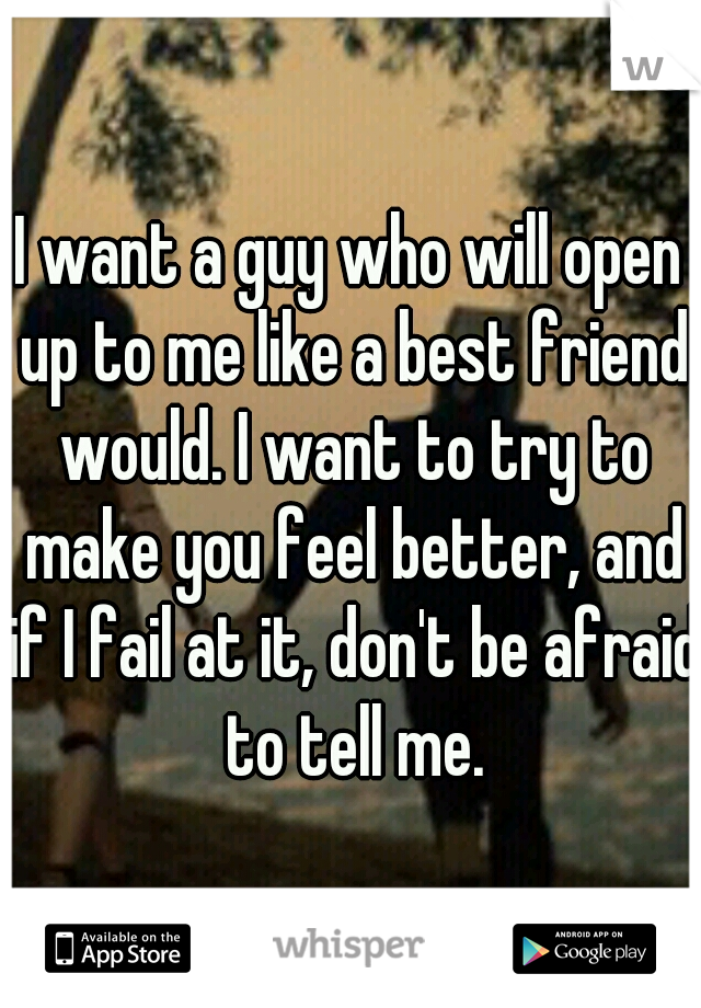 I want a guy who will open up to me like a best friend would. I want to try to make you feel better, and if I fail at it, don't be afraid to tell me.
