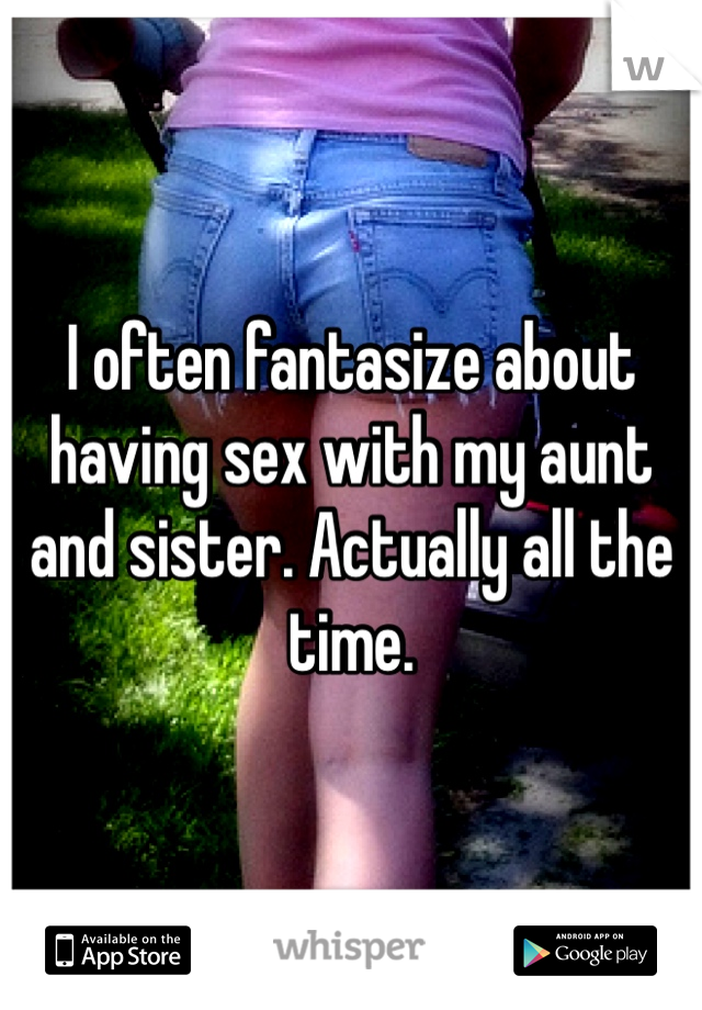 I often fantasize about having sex with my aunt and sister. Actually all the time.