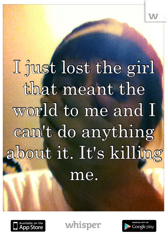 I just lost the girl that meant the world to me and I can't do anything about it. It's killing me. 