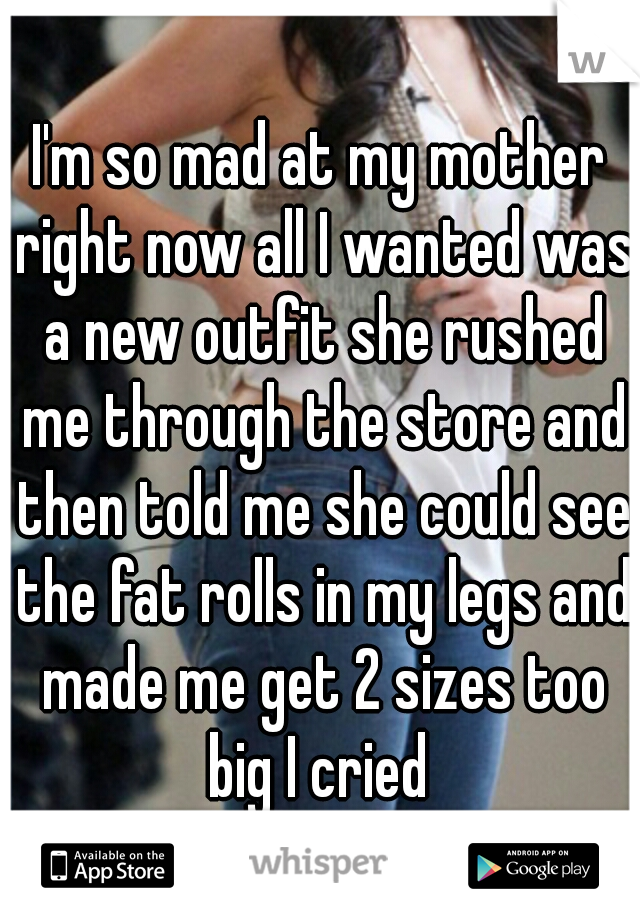 I'm so mad at my mother right now all I wanted was a new outfit she rushed me through the store and then told me she could see the fat rolls in my legs and made me get 2 sizes too big I cried 