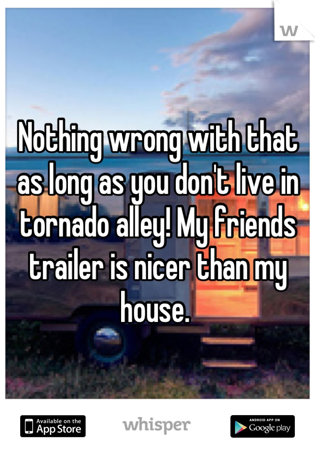 Nothing wrong with that as long as you don't live in tornado alley! My friends trailer is nicer than my house. 