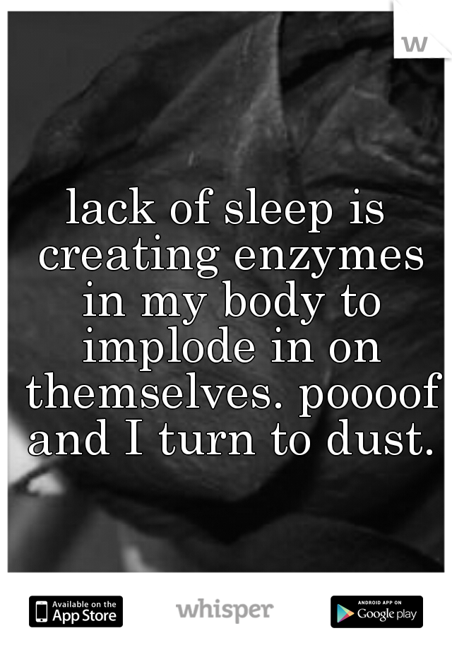 lack of sleep is creating enzymes in my body to implode in on themselves. poooof and I turn to dust.