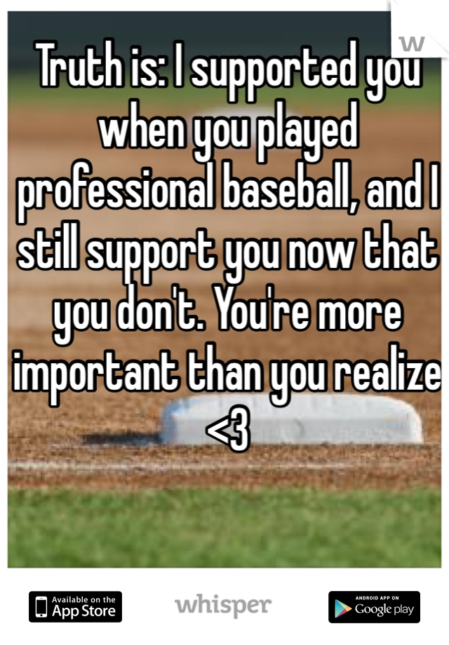 Truth is: I supported you when you played professional baseball, and I still support you now that you don't. You're more important than you realize <3