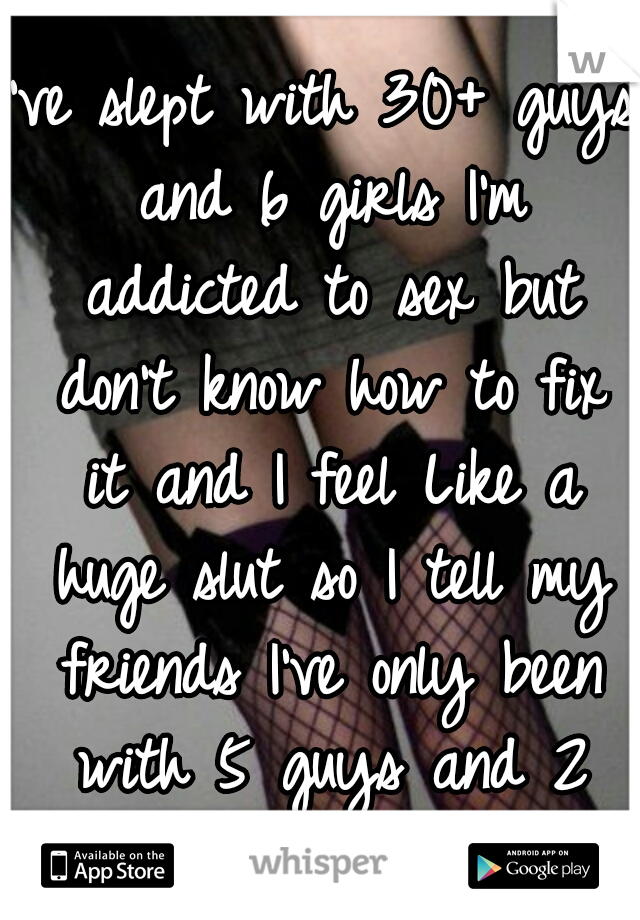 I've slept with 30+ guys and 6 girls I'm addicted to sex but don't know how to fix it and I feel Like a huge slut so I tell my friends I've only been with 5 guys and 2 girls. :/