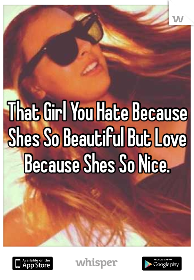 That Girl You Hate Because Shes So Beautiful But Love Because Shes So Nice.