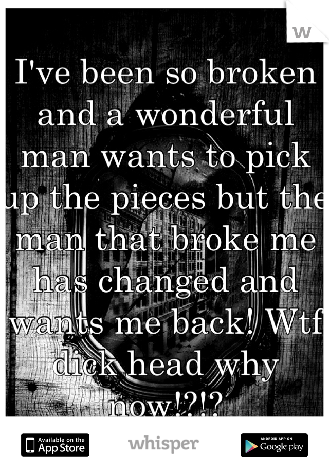 I've been so broken and a wonderful man wants to pick up the pieces but the man that broke me has changed and wants me back! Wtf dick head why now!?!?