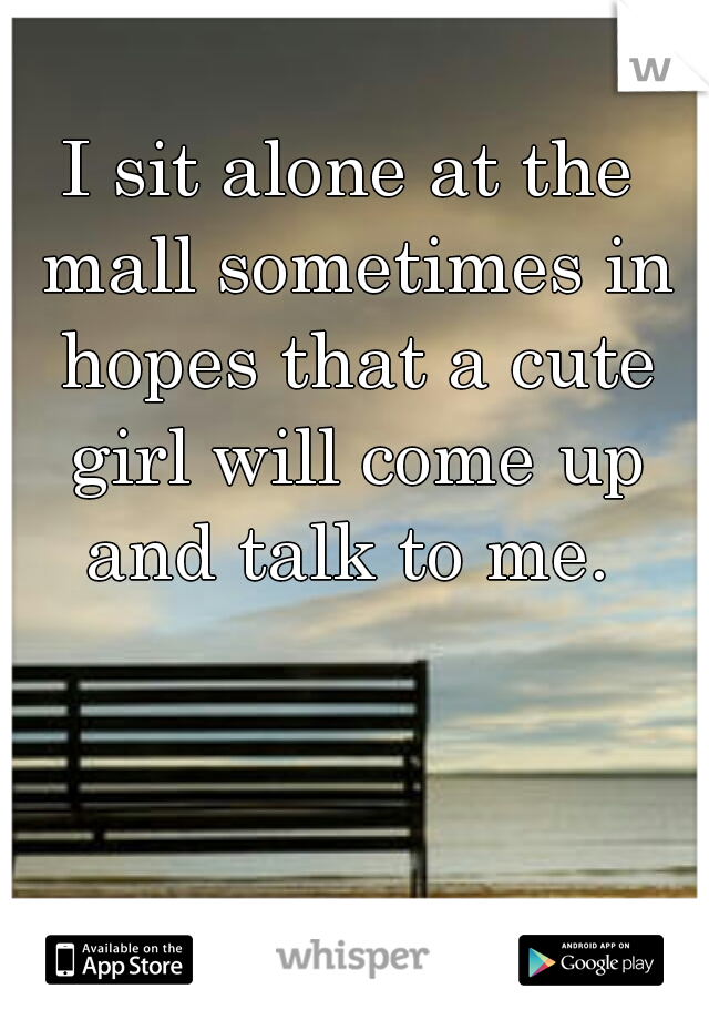 I sit alone at the mall sometimes in hopes that a cute girl will come up and talk to me. 