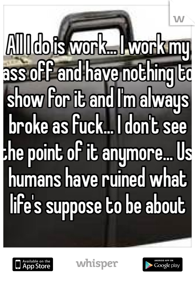 All I do is work... I work my ass off and have nothing to show for it and I'm always broke as fuck... I don't see the point of it anymore... Us humans have ruined what life's suppose to be about