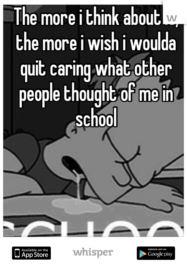 The more i think about it, the more i wish i woulda quit caring what other people thought of me in school