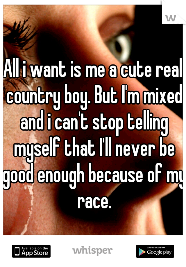 All i want is me a cute real country boy. But I'm mixed and i can't stop telling myself that I'll never be good enough because of my race.