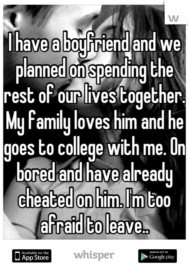 I have a boyfriend and we planned on spending the rest of our lives together. My family loves him and he goes to college with me. On bored and have already cheated on him. I'm too afraid to leave..
