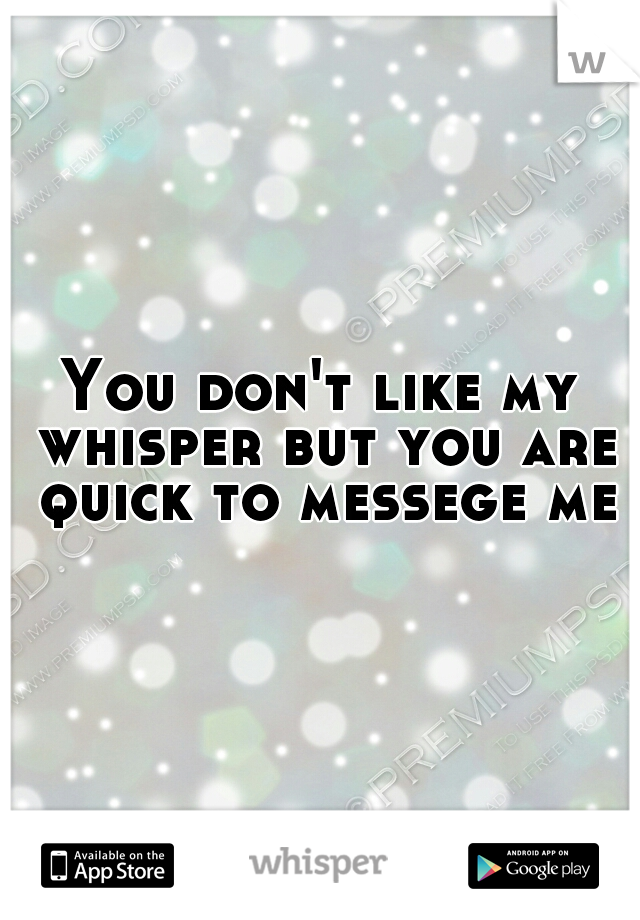You don't like my whisper but you are quick to messege me