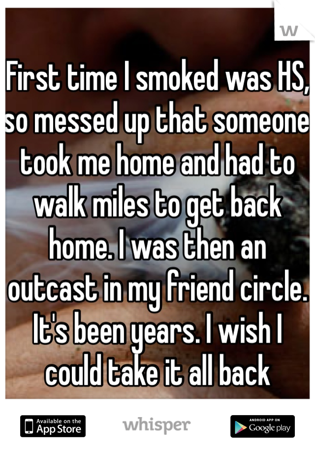 First time I smoked was HS, so messed up that someone took me home and had to walk miles to get back home. I was then an outcast in my friend circle. It's been years. I wish I could take it all back