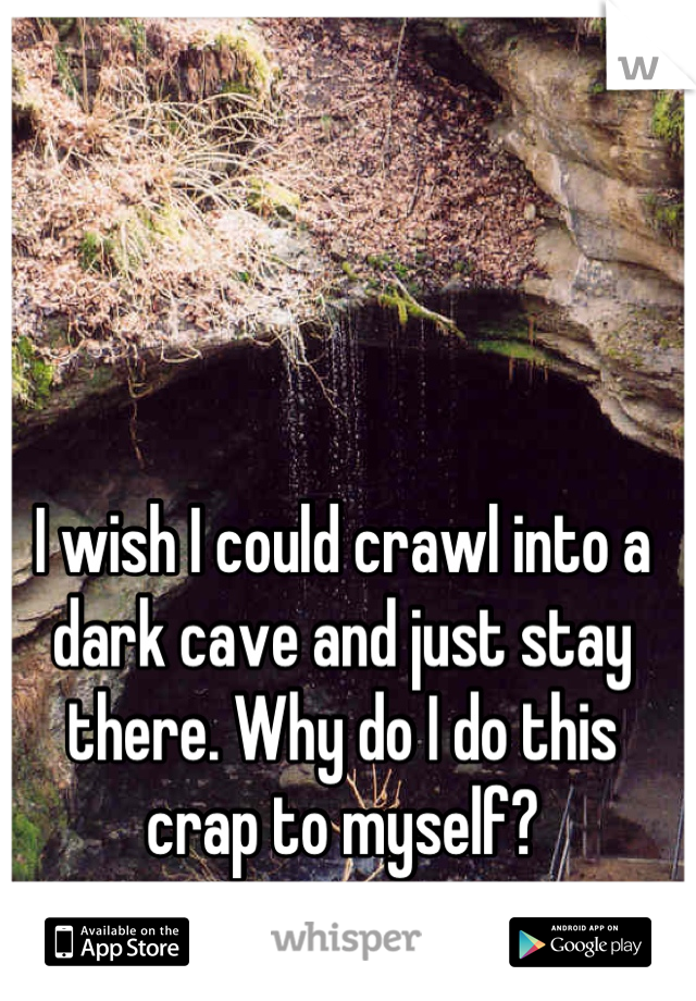 I wish I could crawl into a dark cave and just stay there. Why do I do this crap to myself?