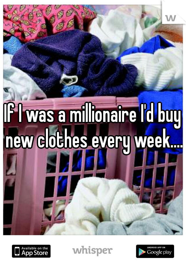 If I was a millionaire I'd buy new clothes every week....