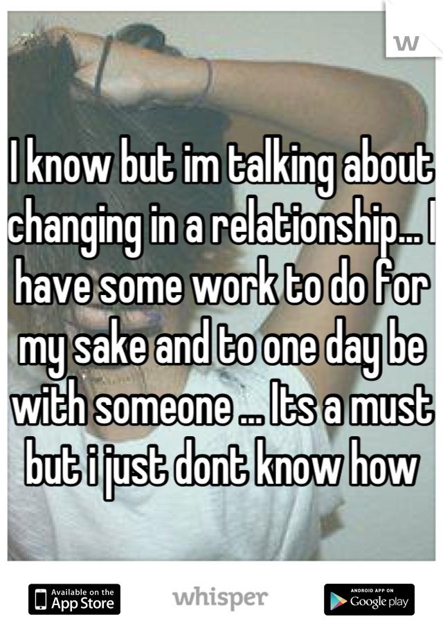 I know but im talking about changing in a relationship... I have some work to do for my sake and to one day be with someone ... Its a must but i just dont know how