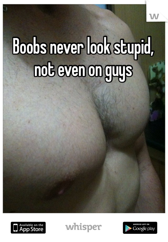 Boobs never look stupid,  not even on guys
