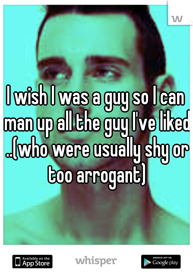 I wish I was a guy so I can man up all the guy I've liked ..(who were usually shy or too arrogant)