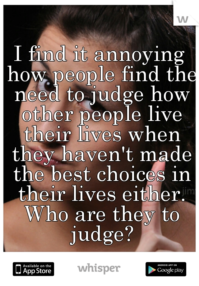I find it annoying how people find the need to judge how other people live their lives when they haven't made the best choices in their lives either. Who are they to judge?
