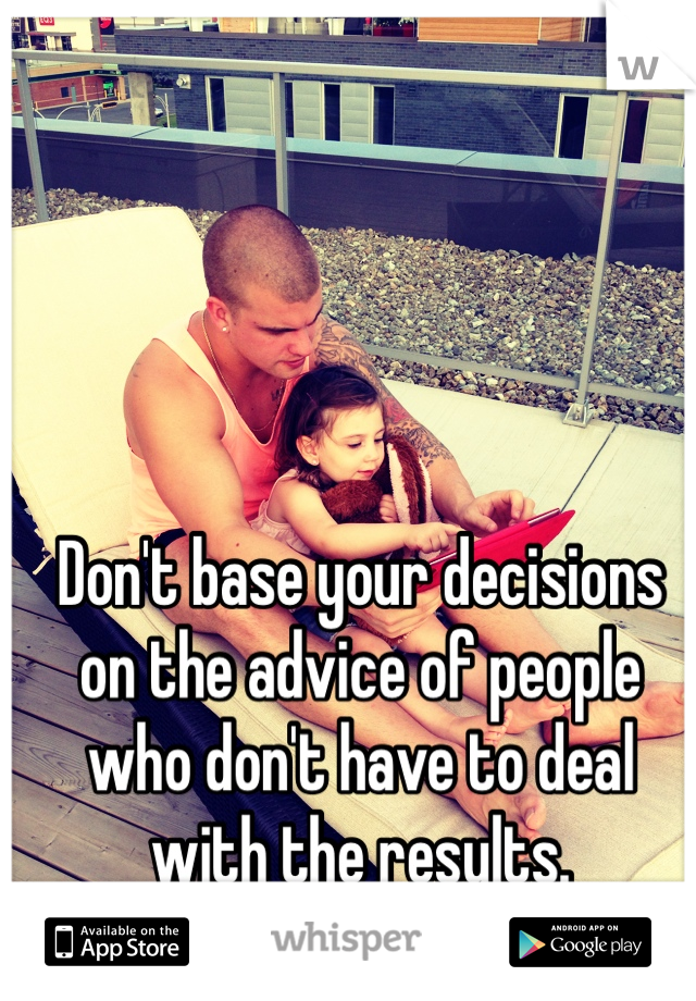 Don't base your decisions on the advice of people who don't have to deal with the results.
