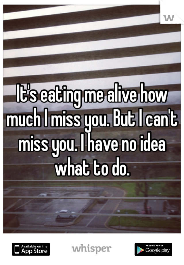 It's eating me alive how much I miss you. But I can't miss you. I have no idea what to do. 