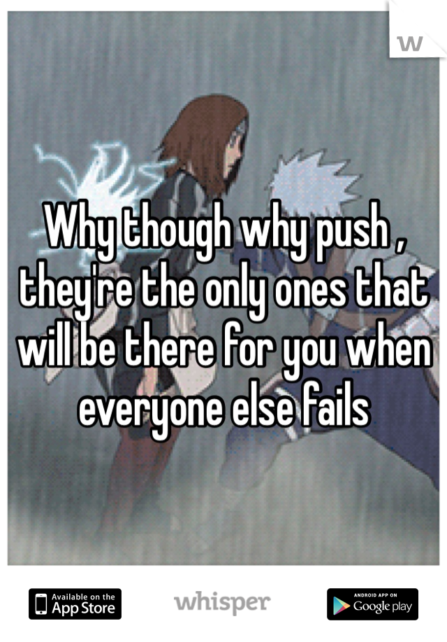 Why though why push , they're the only ones that will be there for you when everyone else fails 