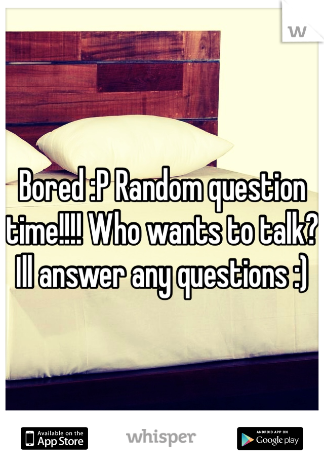 Bored :P Random question time!!!! Who wants to talk? Ill answer any questions :) 