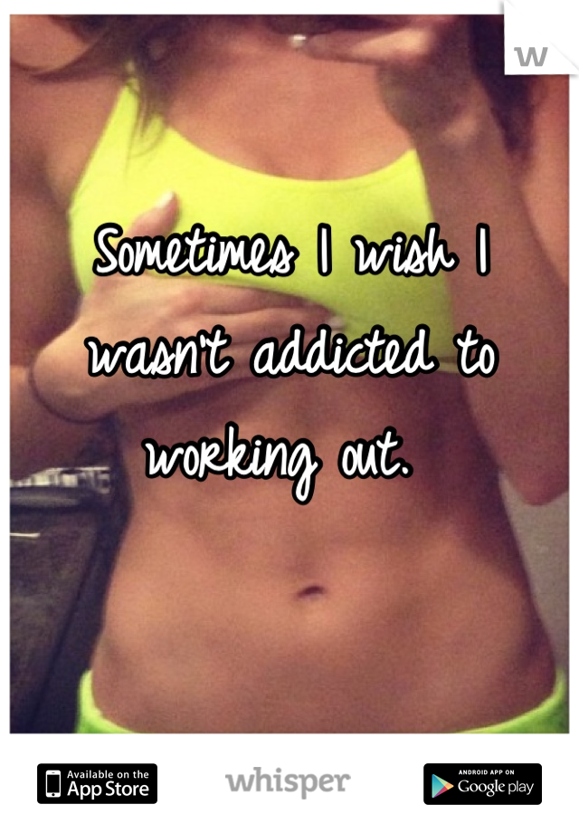 Sometimes I wish I wasn't addicted to working out. 