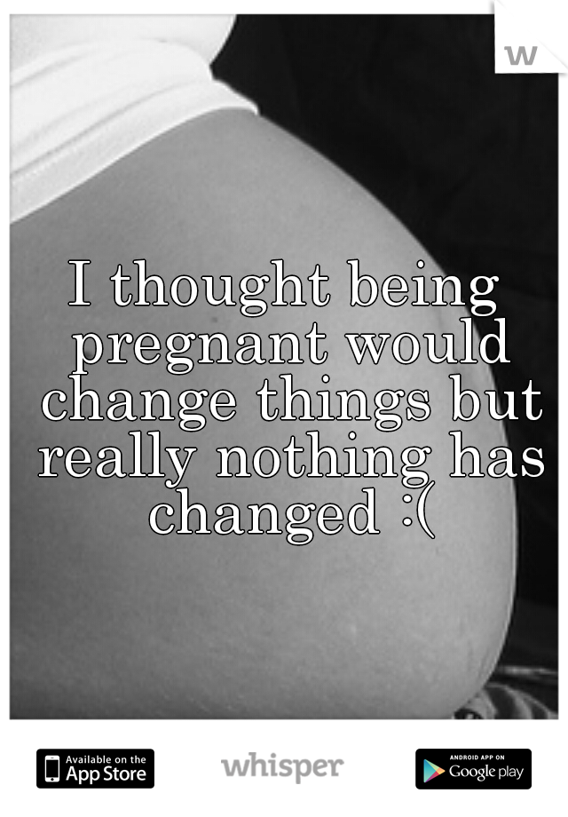 I thought being pregnant would change things but really nothing has changed :(