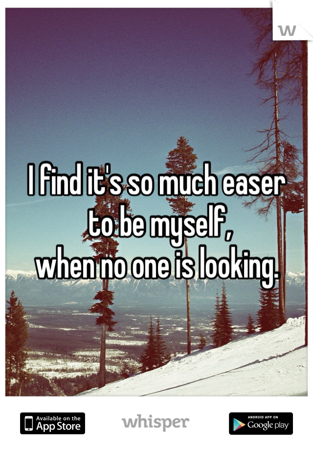 I find it's so much easer
 to be myself, 
when no one is looking.