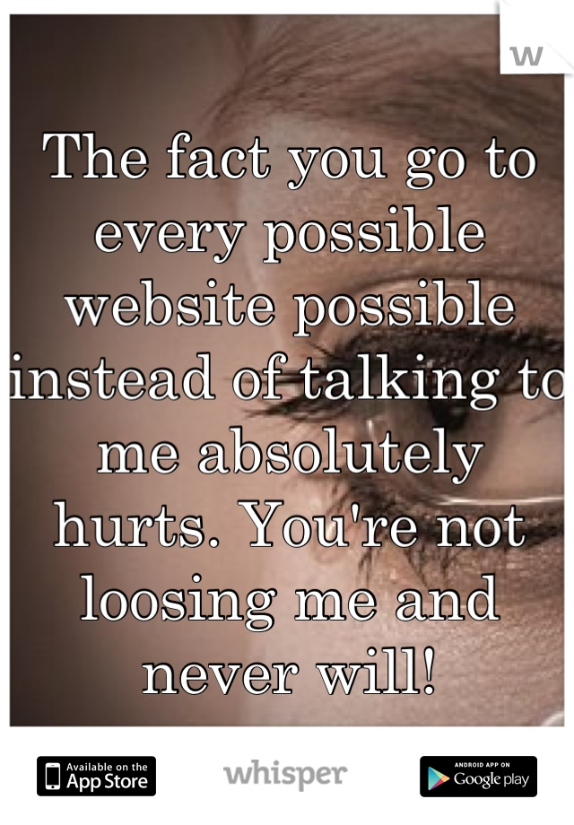 The fact you go to every possible website possible instead of talking to me absolutely hurts. You're not loosing me and never will!
