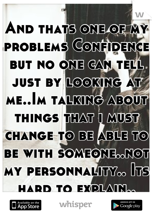 And thats one of my problems Confidence but no one can tell just by looking at me..Im talking about things that i must change to be able to be with someone..not my personnality.. Its hard to explain..