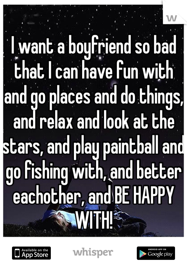 I want a boyfriend so bad that I can have fun with and go places and do things, and relax and look at the stars, and play paintball and go fishing with, and better eachother, and BE HAPPY WITH!