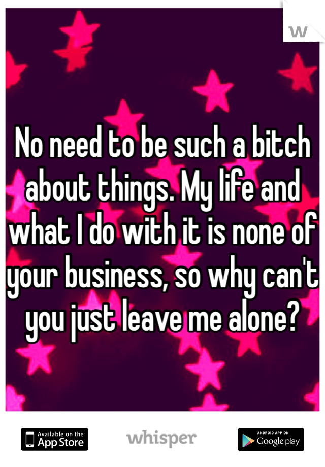 No need to be such a bitch about things. My life and what I do with it is none of your business, so why can't you just leave me alone?