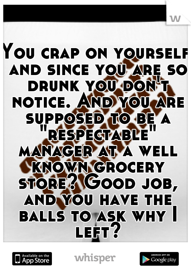 You crap on yourself and since you are so drunk you don't notice. And you are supposed to be a "respectable" manager at a well known grocery store? Good job, and you have the balls to ask why I left?